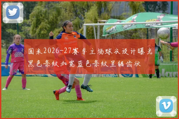 国米2026-27赛季主场球衣设计曝光黑色条纹加宽蓝色条纹呈锯齿状