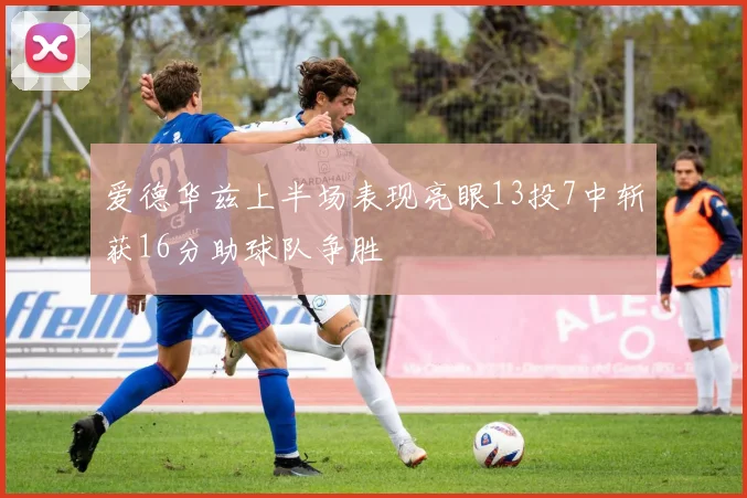 爱德华兹上半场表现亮眼13投7中斩获16分助球队争胜