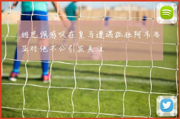 姆巴佩感叹在皇马遭遇孤独阿韦洛亚对他不公引发关注