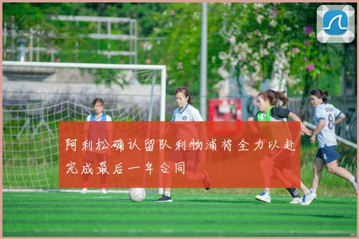 阿利松确认留队利物浦将全力以赴完成最后一年合同