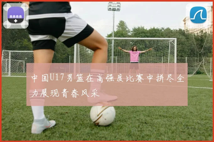 中国U17男篮在高强度比赛中拼尽全力展现青春风采