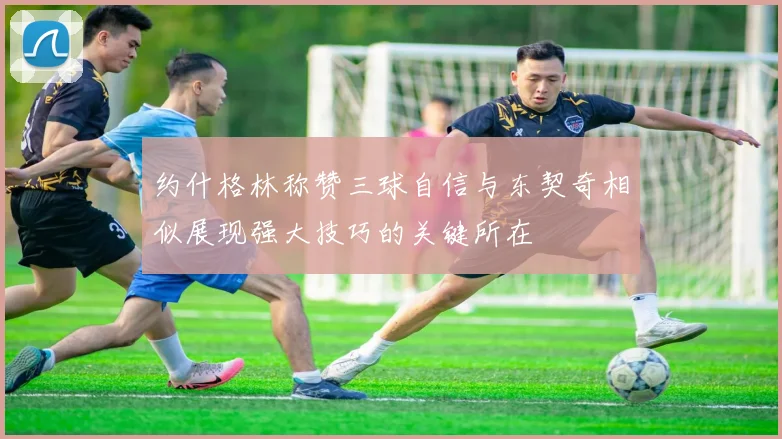 约什格林称赞三球自信与东契奇相似展现强大技巧的关键所在