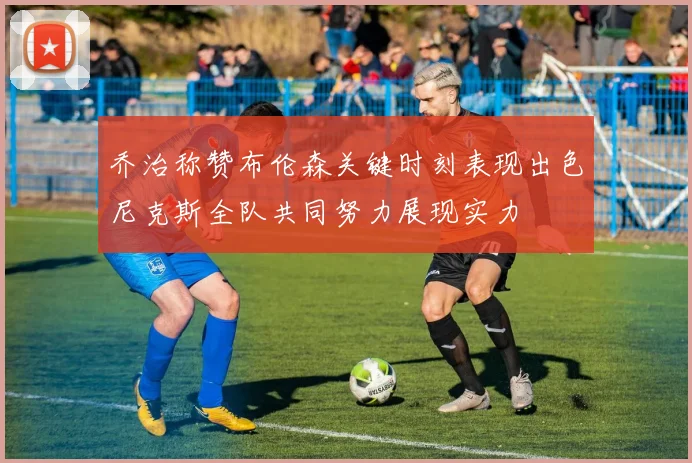乔治称赞布伦森关键时刻表现出色尼克斯全队共同努力展现实力