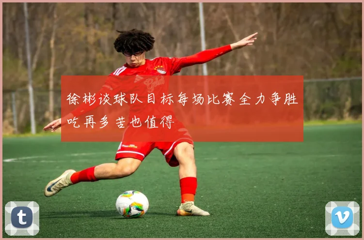 徐彬谈球队目标每场比赛全力争胜吃再多苦也值得