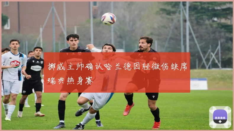 挪威主帅确认哈兰德因轻微伤缺席瑞典热身赛
