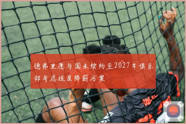 德弗里愿与国米续约至2027年俱乐部考虑适度降薪方案
