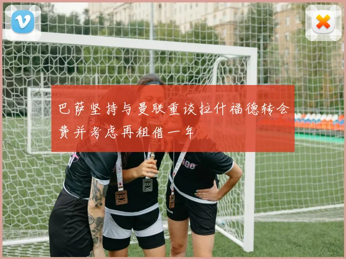 巴萨坚持与曼联重谈拉什福德转会费并考虑再租借一年