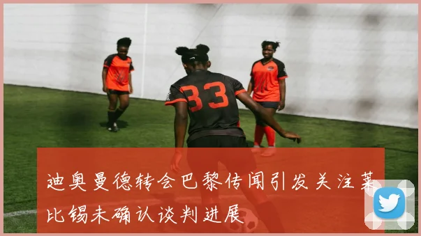 迪奥曼德转会巴黎传闻引发关注莱比锡未确认谈判进展