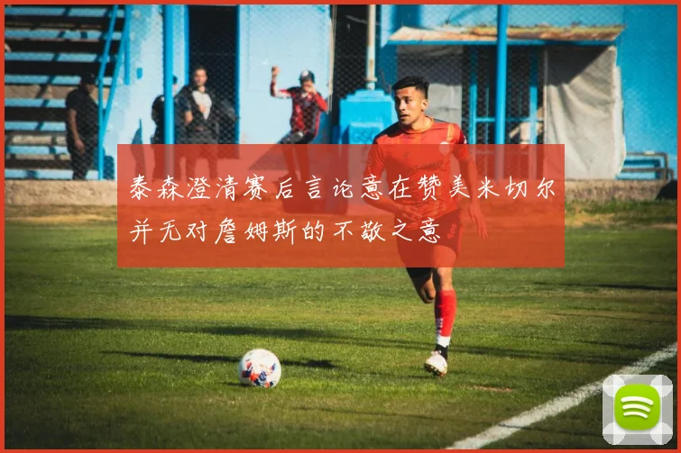 泰森澄清赛后言论意在赞美米切尔并无对詹姆斯的不敬之意