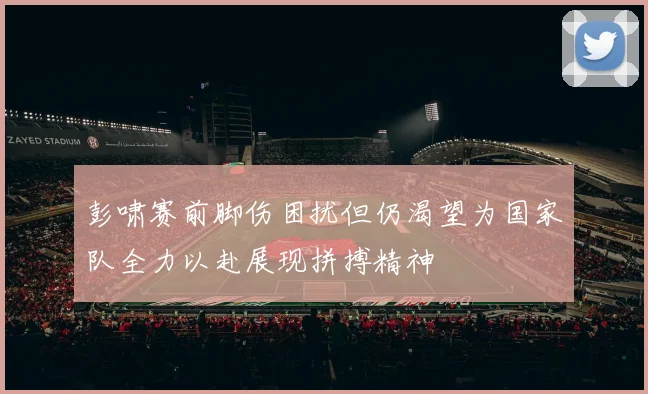 彭啸赛前脚伤困扰但仍渴望为国家队全力以赴展现拼搏精神
