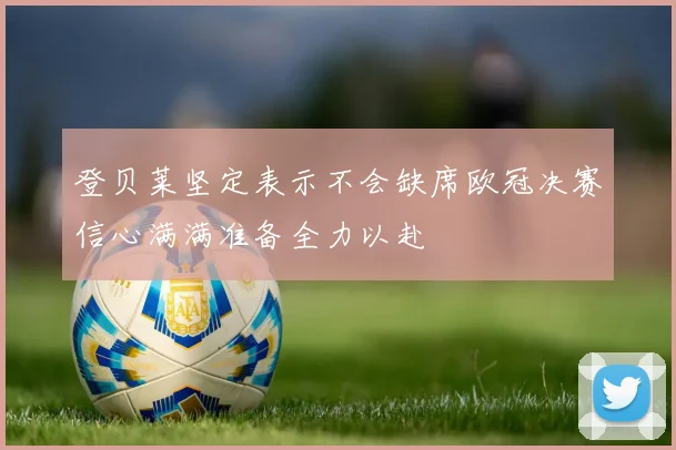 登贝莱坚定表示不会缺席欧冠决赛信心满满准备全力以赴