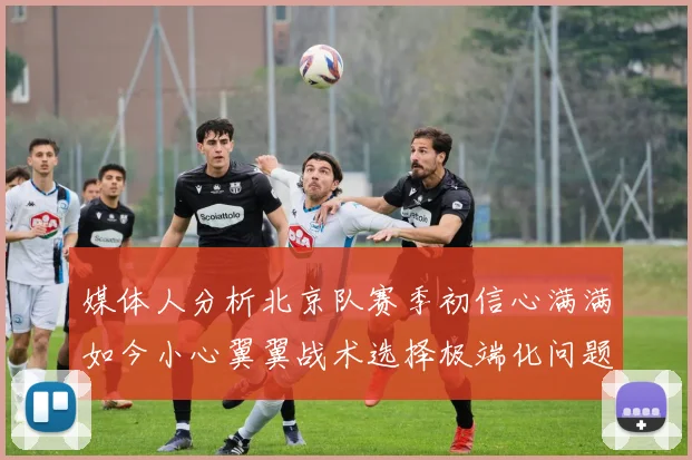 媒体人分析北京队赛季初信心满满如今小心翼翼战术选择极端化问题探讨