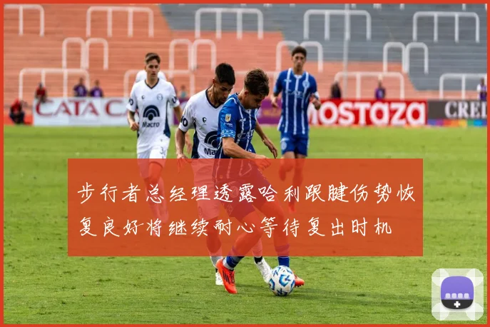 步行者总经理透露哈利跟腱伤势恢复良好将继续耐心等待复出时机
