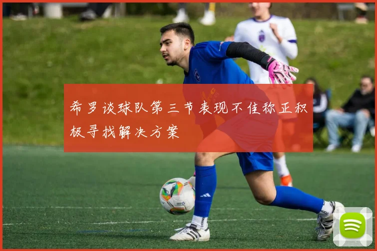 希罗谈球队第三节表现不佳称正积极寻找解决方案